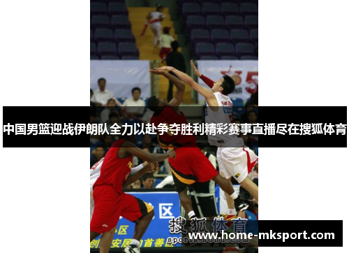 中国男篮迎战伊朗队全力以赴争夺胜利精彩赛事直播尽在搜狐体育